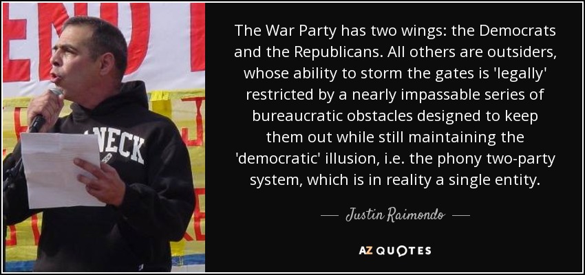 The War Party has two wings: the Democrats and the Republicans. All others are outsiders, whose ability to storm the gates is 'legally' restricted by a nearly impassable series of bureaucratic obstacles designed to keep them out while still maintaining the 'democratic' illusion, i.e. the phony two-party system, which is in reality a single entity. - Justin Raimondo