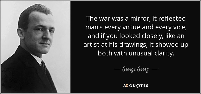The war was a mirror; it reflected man's every virtue and every vice, and if you looked closely, like an artist at his drawings, it showed up both with unusual clarity. - George Grosz