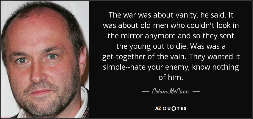 The war was about vanity, he said. It was about old men who couldn't look in the mirror anymore and so they sent the young out to die. Was was a get-together of the vain. They wanted it simple--hate your enemy, know nothing of him. - Colum McCann