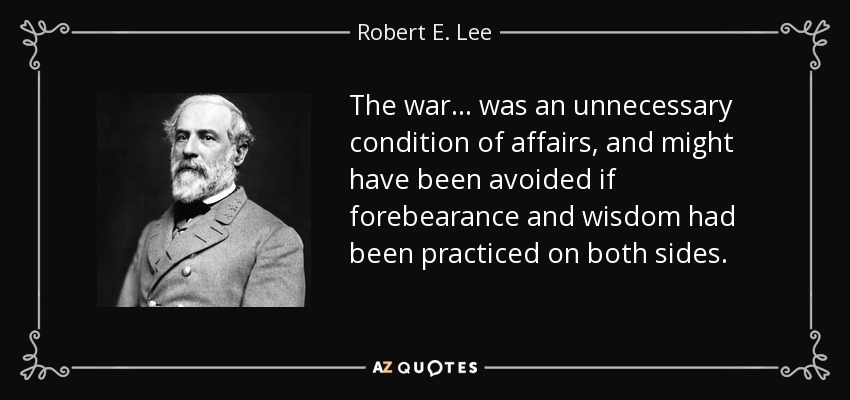 The war... was an unnecessary condition of affairs, and might have been avoided if forebearance and wisdom had been practiced on both sides. - Robert E. Lee