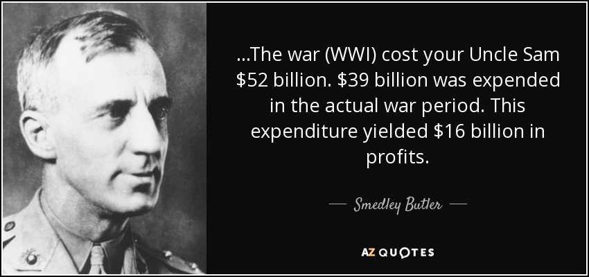 ...The war (WWI) cost your Uncle Sam $52 billion. $39 billion was expended in the actual war period. This expenditure yielded $16 billion in profits. - Smedley Butler