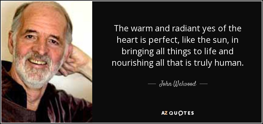 The warm and radiant yes of the heart is perfect, like the sun, in bringing all things to life and nourishing all that is truly human. - John Welwood