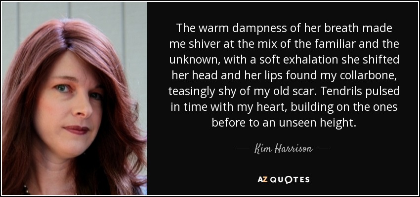 The warm dampness of her breath made me shiver at the mix of the familiar and the unknown, with a soft exhalation she shifted her head and her lips found my collarbone, teasingly shy of my old scar. Tendrils pulsed in time with my heart, building on the ones before to an unseen height. - Kim Harrison