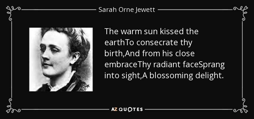 The warm sun kissed the earthTo consecrate thy birth,And from his close embraceThy radiant faceSprang into sight,A blossoming delight. - Sarah Orne Jewett