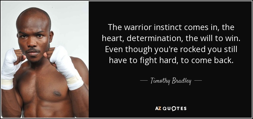 The warrior instinct comes in, the heart, determination, the will to win. Even though you're rocked you still have to fight hard, to come back. - Timothy Bradley