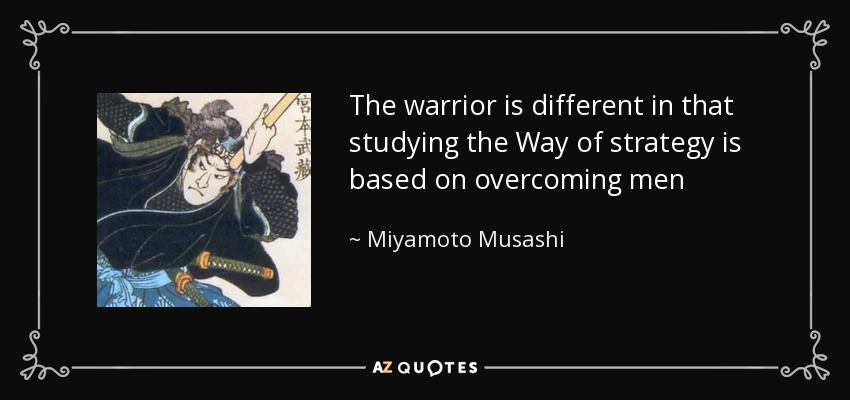 The warrior is different in that studying the Way of strategy is based on overcoming men - Miyamoto Musashi