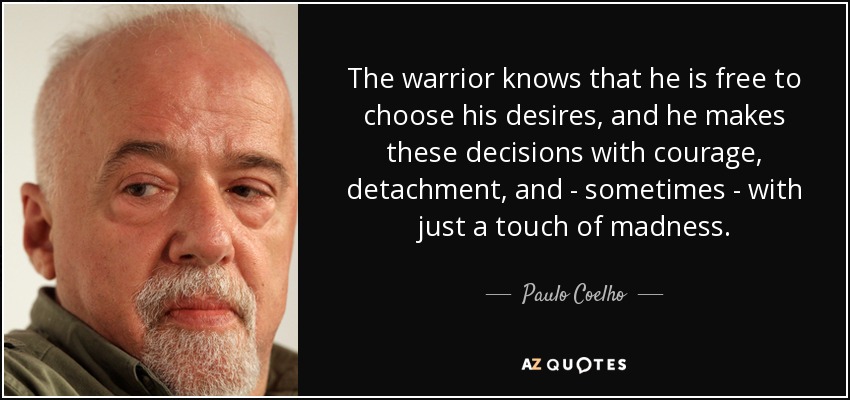 The warrior knows that he is free to choose his desires, and he makes these decisions with courage, detachment, and - sometimes - with just a touch of madness. - Paulo Coelho