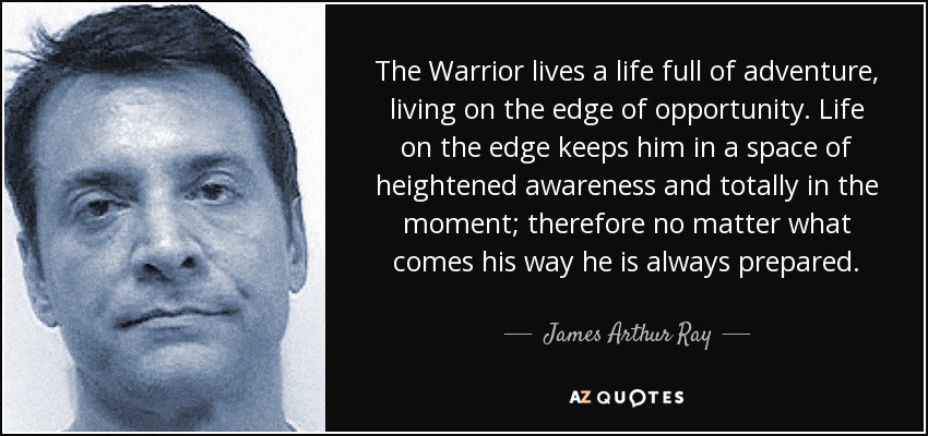 The Warrior lives a life full of adventure, living on the edge of opportunity. Life on the edge keeps him in a space of heightened awareness and totally in the moment; therefore no matter what comes his way he is always prepared. - James Arthur Ray