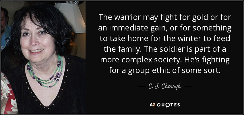 The warrior may fight for gold or for an immediate gain, or for something to take home for the winter to feed the family. The soldier is part of a more complex society. He's fighting for a group ethic of some sort. - C. J. Cherryh