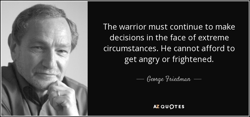 The warrior must continue to make decisions in the face of extreme circumstances. He cannot afford to get angry or frightened. - George Friedman