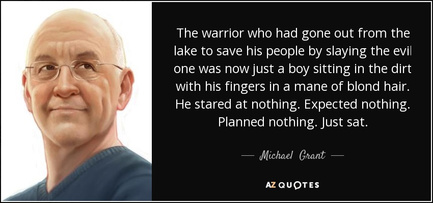 The warrior who had gone out from the lake to save his people by slaying the evil one was now just a boy sitting in the dirt with his fingers in a mane of blond hair. He stared at nothing. Expected nothing. Planned nothing. Just sat. - Michael  Grant