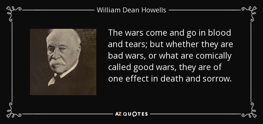 The wars come and go in blood and tears; but whether they are bad wars, or what are comically called good wars, they are of one effect in death and sorrow. - William Dean Howells