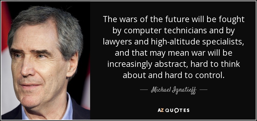 The wars of the future will be fought by computer technicians and by lawyers and high-altitude specialists, and that may mean war will be increasingly abstract, hard to think about and hard to control. - Michael Ignatieff