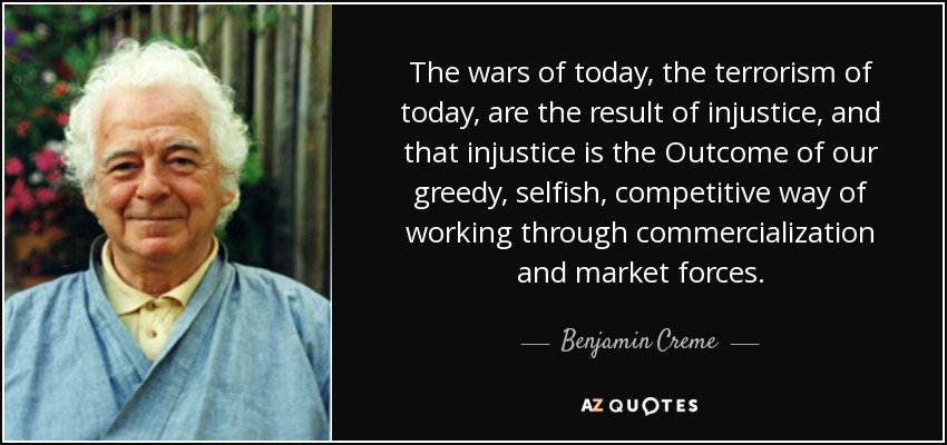 The wars of today, the terrorism of today, are the result of injustice, and that injustice is the Outcome of our greedy, selfish, competitive way of working through commercialization and market forces. - Benjamin Creme