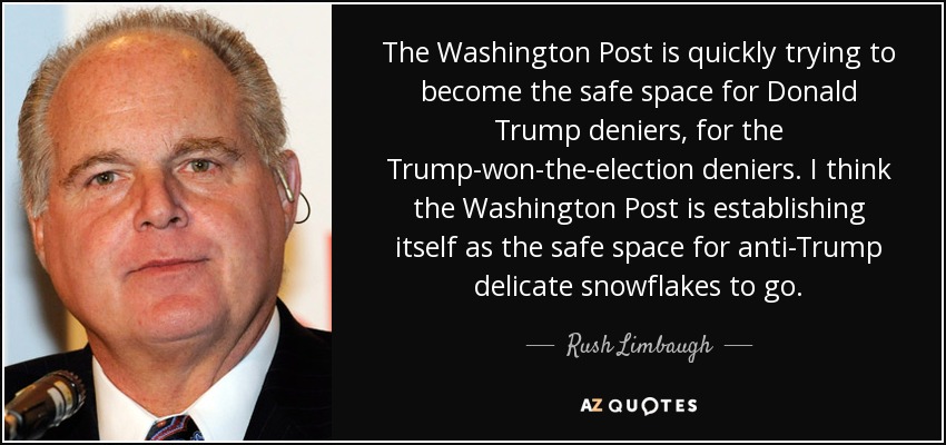 The Washington Post is quickly trying to become the safe space for Donald Trump deniers, for the Trump-won-the-election deniers. I think the Washington Post is establishing itself as the safe space for anti-Trump delicate snowflakes to go. - Rush Limbaugh