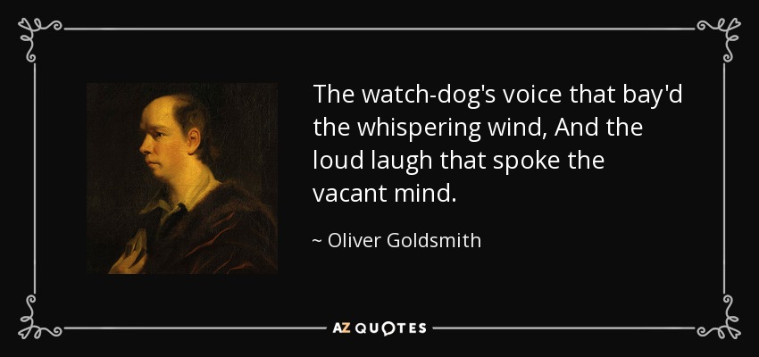 The watch-dog's voice that bay'd the whispering wind, And the loud laugh that spoke the vacant mind. - Oliver Goldsmith