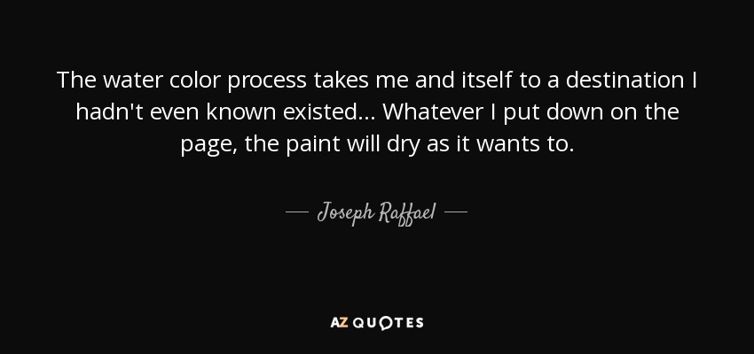 The water color process takes me and itself to a destination I hadn't even known existed... Whatever I put down on the page, the paint will dry as it wants to. - Joseph Raffael