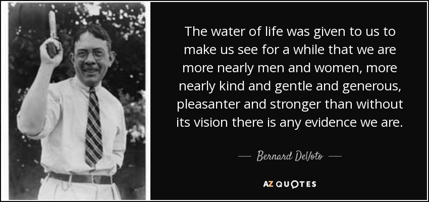 The water of life was given to us to make us see for a while that we are more nearly men and women, more nearly kind and gentle and generous, pleasanter and stronger than without its vision there is any evidence we are. - Bernard DeVoto