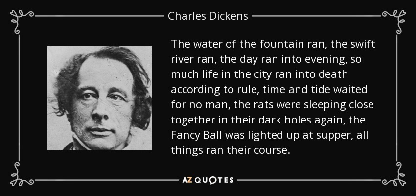 The water of the fountain ran, the swift river ran, the day ran into evening, so much life in the city ran into death according to rule, time and tide waited for no man, the rats were sleeping close together in their dark holes again, the Fancy Ball was lighted up at supper, all things ran their course. - Charles Dickens