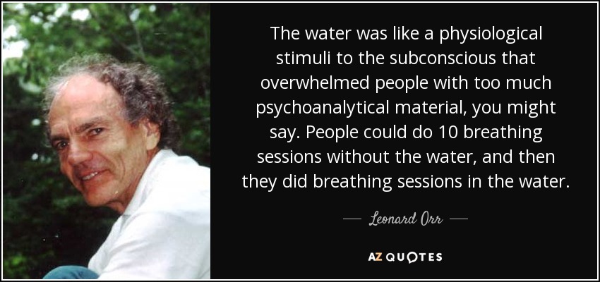The water was like a physiological stimuli to the subconscious that overwhelmed people with too much psychoanalytical material, you might say. People could do 10 breathing sessions without the water, and then they did breathing sessions in the water. - Leonard Orr