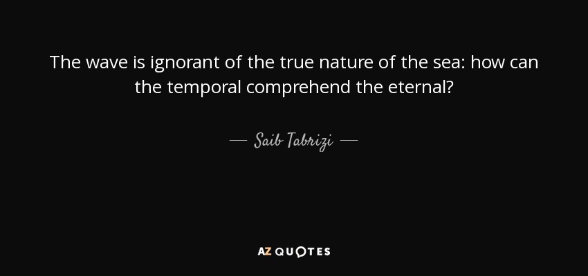 The wave is ignorant of the true nature of the sea: how can the temporal comprehend the eternal? - Saib Tabrizi