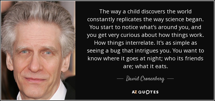 The way a child discovers the world constantly replicates the way science began. You start to notice what's around you, and you get very curious about how things work. How things interrelate. It's as simple as seeing a bug that intrigues you. You want to know where it goes at night; who its friends are; what it eats. - David Cronenberg