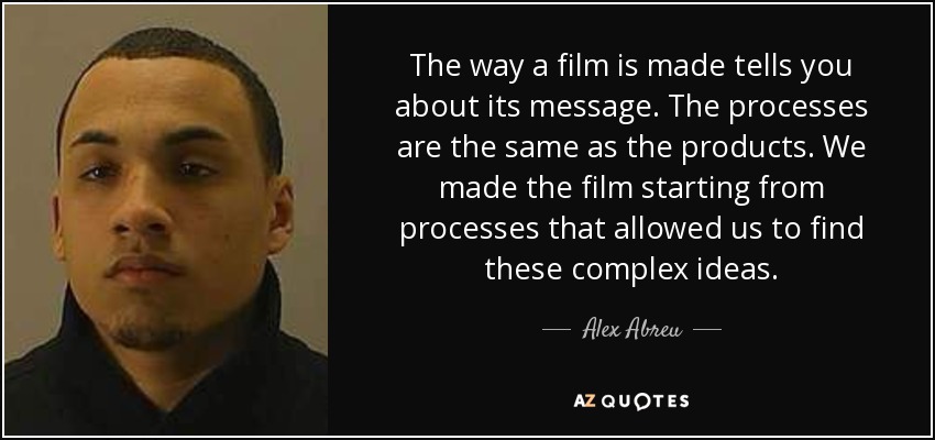 The way a film is made tells you about its message. The processes are the same as the products. We made the film starting from processes that allowed us to find these complex ideas. - Alex Abreu