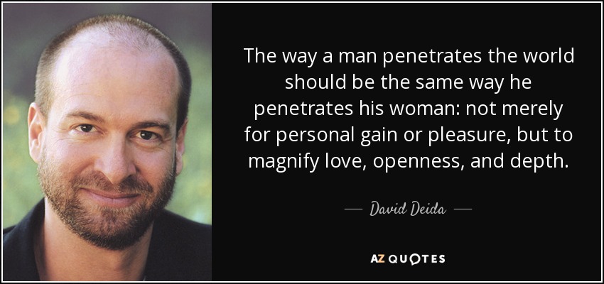 The way a man penetrates the world should be the same way he penetrates his woman: not merely for personal gain or pleasure, but to magnify love, openness, and depth. - David Deida