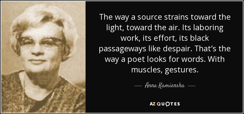 The way a source strains toward the light, toward the air. Its laboring work, its effort, its black passageways like despair. That’s the way a poet looks for words. With muscles, gestures. - Anna Kamienska