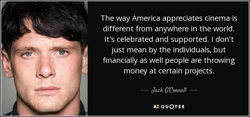 The way America appreciates cinema is different from anywhere in the world. It's celebrated and supported. I don't just mean by the individuals, but financially as well people are throwing money at certain projects. - Jack O'Connell