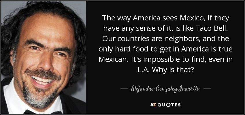 The way America sees Mexico, if they have any sense of it, is like Taco Bell. Our countries are neighbors, and the only hard food to get in America is true Mexican. It's impossible to find, even in L.A. Why is that? - Alejandro Gonzalez Inarritu