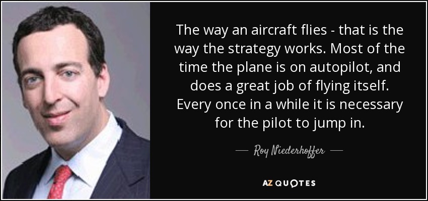 The way an aircraft flies - that is the way the strategy works. Most of the time the plane is on autopilot, and does a great job of flying itself. Every once in a while it is necessary for the pilot to jump in. - Roy Niederhoffer