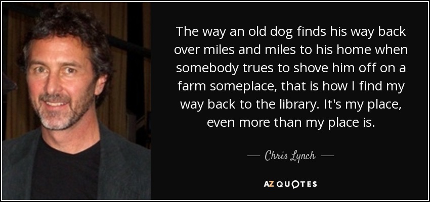 The way an old dog finds his way back over miles and miles to his home when somebody trues to shove him off on a farm someplace, that is how I find my way back to the library. It's my place, even more than my place is. - Chris Lynch