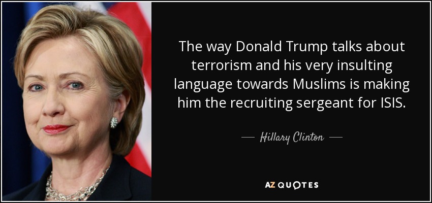 The way Donald Trump talks about terrorism and his very insulting language towards Muslims is making him the recruiting sergeant for ISIS. - Hillary Clinton