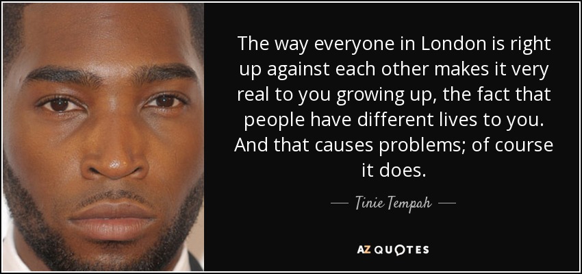The way everyone in London is right up against each other makes it very real to you growing up, the fact that people have different lives to you. And that causes problems; of course it does. - Tinie Tempah