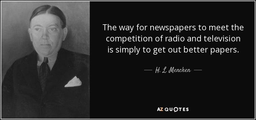 The way for newspapers to meet the competition of radio and television is simply to get out better papers. - H. L. Mencken