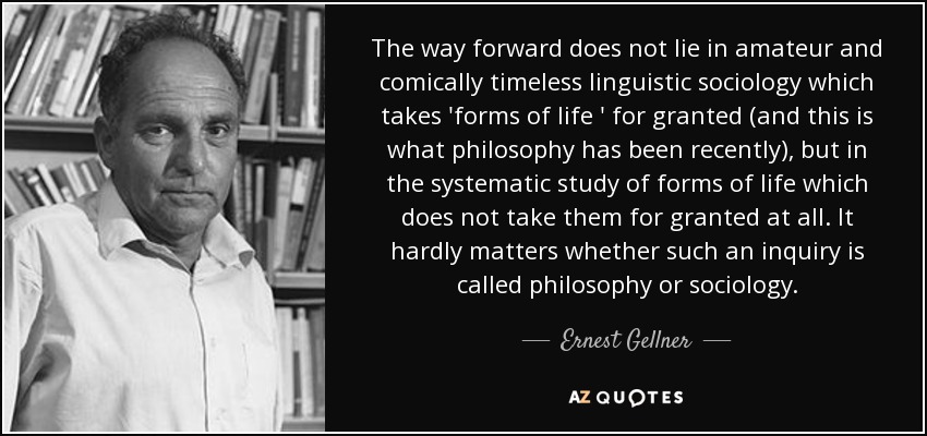 The way forward does not lie in amateur and comically timeless linguistic sociology which takes 'forms of life ' for granted (and this is what philosophy has been recently), but in the systematic study of forms of life which does not take them for granted at all. It hardly matters whether such an inquiry is called philosophy or sociology. - Ernest Gellner