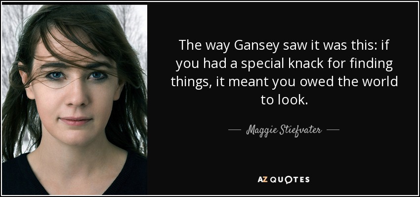 The way Gansey saw it was this: if you had a special knack for finding things, it meant you owed the world to look. - Maggie Stiefvater
