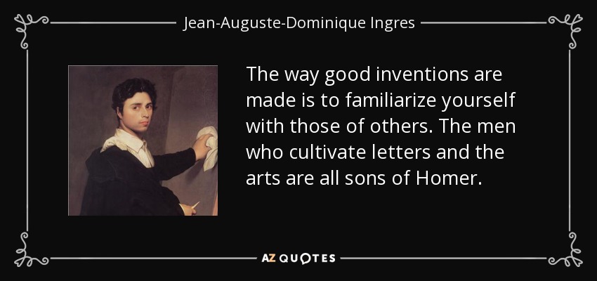 The way good inventions are made is to familiarize yourself with those of others. The men who cultivate letters and the arts are all sons of Homer. - Jean-Auguste-Dominique Ingres