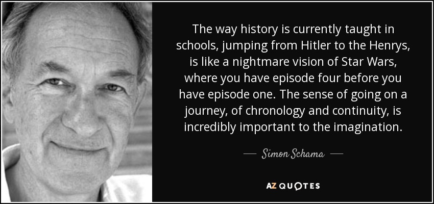 The way history is currently taught in schools, jumping from Hitler to the Henrys, is like a nightmare vision of Star Wars, where you have episode four before you have episode one. The sense of going on a journey, of chronology and continuity, is incredibly important to the imagination. - Simon Schama