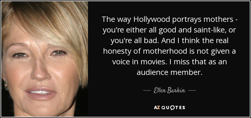 The way Hollywood portrays mothers - you're either all good and saint-like, or you're all bad. And I think the real honesty of motherhood is not given a voice in movies. I miss that as an audience member. - Ellen Barkin