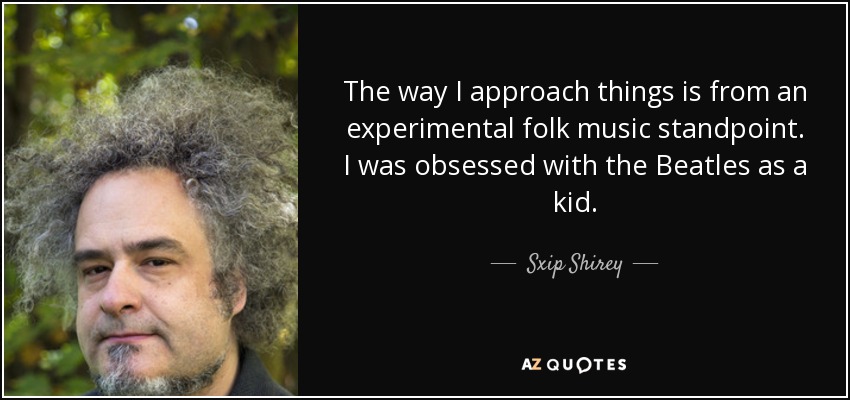The way I approach things is from an experimental folk music standpoint. I was obsessed with the Beatles as a kid. - Sxip Shirey
