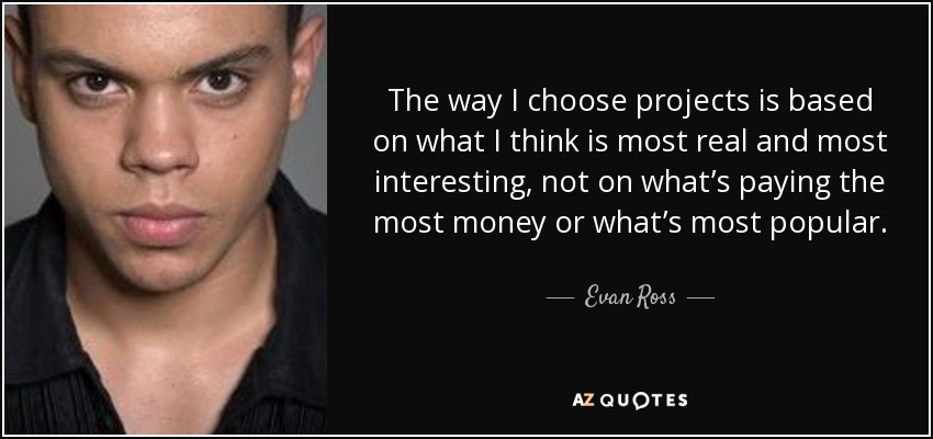 The way I choose projects is based on what I think is most real and most interesting, not on what’s paying the most money or what’s most popular. - Evan Ross