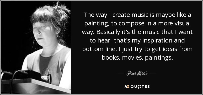 The way I create music is maybe like a painting, to compose in a more visual way. Basically it's the music that I want to hear- that's my inspiration and bottom line. I just try to get ideas from books, movies, paintings. - Ikue Mori