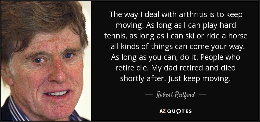 The way I deal with arthritis is to keep moving. As long as I can play hard tennis, as long as I can ski or ride a horse - all kinds of things can come your way. As long as you can, do it. People who retire die. My dad retired and died shortly after. Just keep moving. - Robert Redford