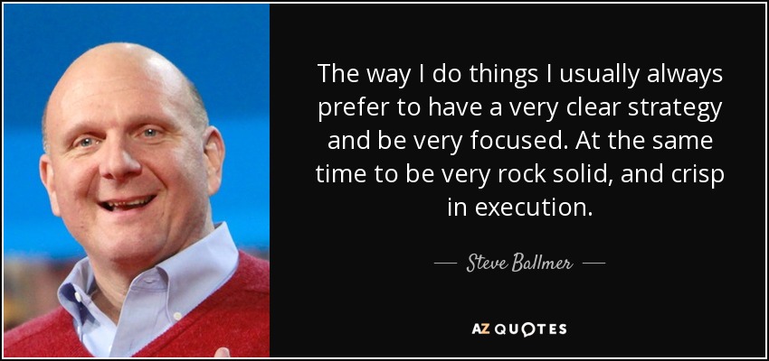 The way I do things I usually always prefer to have a very clear strategy and be very focused. At the same time to be very rock solid, and crisp in execution. - Steve Ballmer