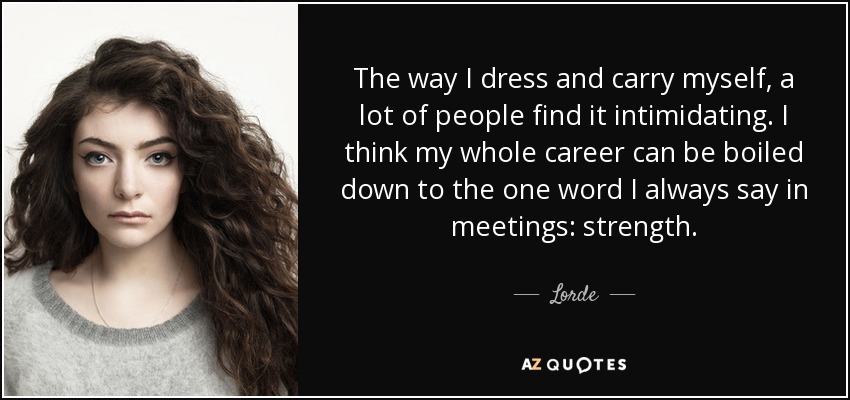 The way I dress and carry myself, a lot of people find it intimidating. I think my whole career can be boiled down to the one word I always say in meetings: strength. - Lorde