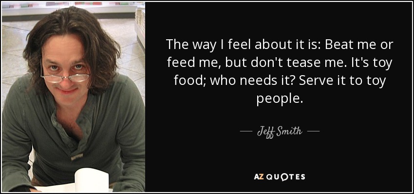 The way I feel about it is: Beat me or feed me, but don't tease me. It's toy food; who needs it? Serve it to toy people. - Jeff Smith