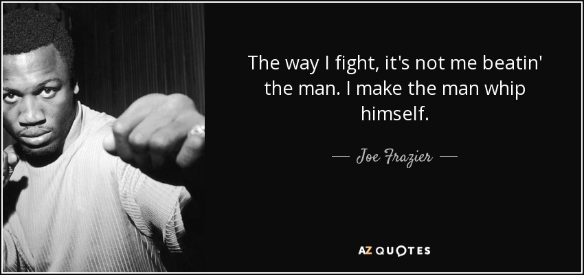 The way I fight, it's not me beatin' the man. I make the man whip himself. - Joe Frazier