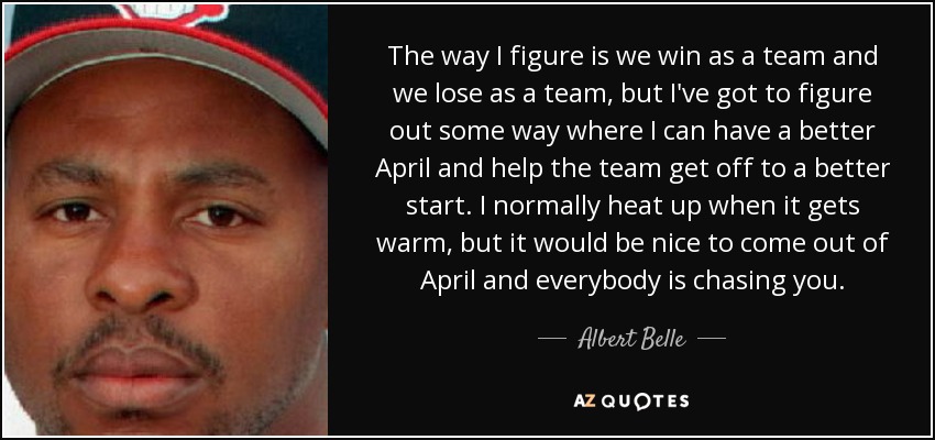 The way I figure is we win as a team and we lose as a team, but I've got to figure out some way where I can have a better April and help the team get off to a better start. I normally heat up when it gets warm, but it would be nice to come out of April and everybody is chasing you. - Albert Belle